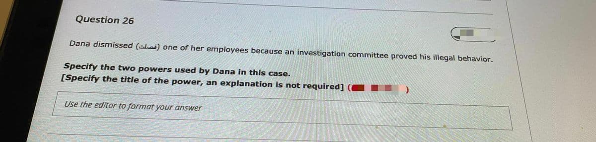 Question 26
Dana dismissed (clai) one of her employees because an investigation committee proved his illegal behavior.
Specify the two powers used by Dana in this case.
[Specify the title of the power, an explanation is not required] (
Use the editor to format your answer
