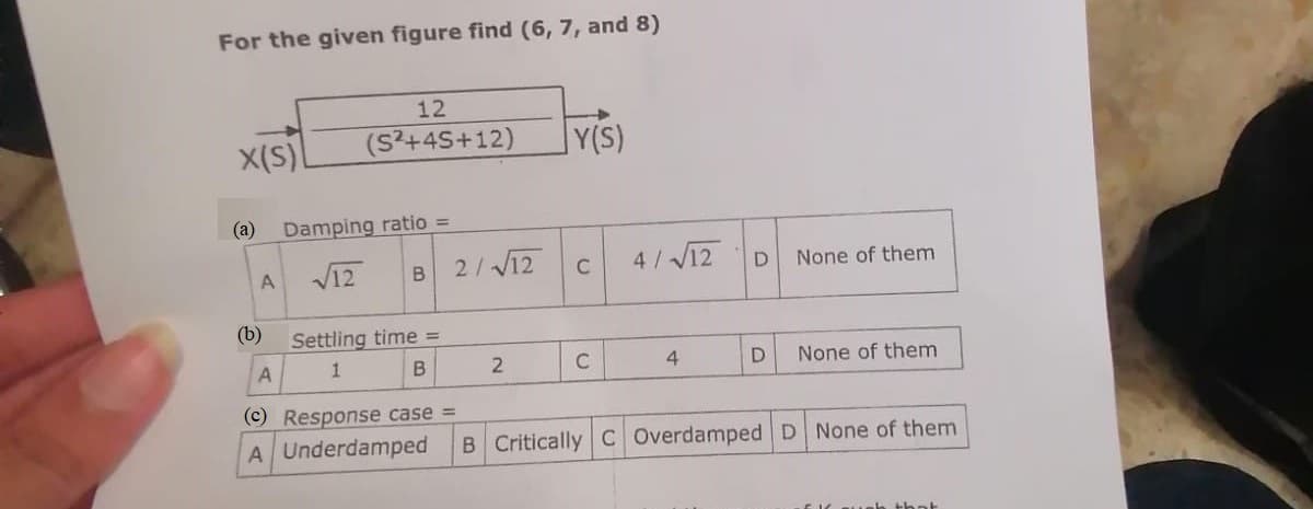 For the given figure find (6, 7, and 8)
X(S)
(a)
A
(b)
12
(S²+45+12)
Damping ratio =
√12
B
Settling time =
1
B
2/√12
2
Y(S)
C
C
4/√12
4
D
D
None of them
None of them
A
(c) Response case =
A Underdamped B Critically C Overdamped D None of them