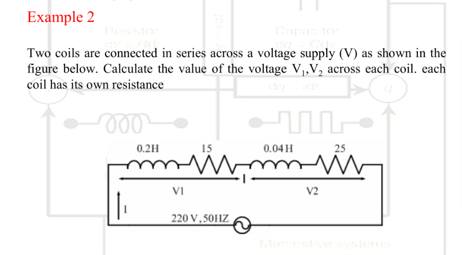 Example 2
Two coils are connected in series across a voltage supply (V) as shown in the
figure below. Calculate the value of the voltage V₁, V₂ across each coil. each
coil has its own resistance
000
I
0.2H
V1
15
WW
220 V, 50HZ
0.04 H
m
25
ww
V2