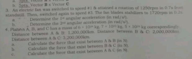 A. p
b. 5pts Vector Bx Vector C
3. An electric fan was switched to speed #1 & attained a rotation of 1250rpm in 0.7s from
standstill. Then, switched again to speed #3. The fan blades stabilizes to 1720rpm in 0.2
Determine the 1 angular acceleration (in rad/s).
Determine the 2 angular acceleration (in rad/s).
b.
4. Plahers A, B, and C has a mass of 6 10 kg. 7 10 kg. 5 10 kg correspondingly
Distance between A & B: 1,200,000km. Distance between B & C: 2,000,000lkm
Distance between A & C: 3,200,000km.
Calculate the force that exist between A &B (in N).
Calculate the force that exist between B&C (in N).
Calculate the force that exist between A & C (in N).
a.
b.
C.
