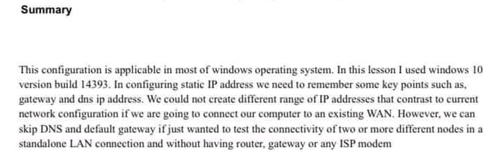 Summary
This configuration is applicable in most of windows operating system. In this lesson I used windows 10
version build 14393. In configuring static IP address we need to remember some key points such as,
gateway and dns ip address. We could not create different range of IP addresses that contrast to current
network configuration if we are going to connect our computer to an existing WAN. However, we can
skip DNS and default gateway if just wanted to test the connectivity of two or more different nodes in a
standalone LAN connection and without having router, gateway or any ISP modem

