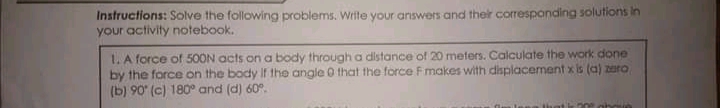 Instructions: Solve the following problems. Write your answers and ther correspanding solutions in
your activity notebook.
1. A force of 500N acts on a body through a distance of 20 meters. Calculate the work done
by the force on the body If the angle 0 that the force Fmakes with displacement x is (a) zero
(b) 90" (c) 180° and (d) 60°.
