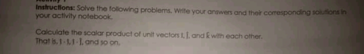 Instructions: Solve the following problems. Write your answers and their corresponding solutions in
your activity notebook.
Calculate the scalar product of unit vectors I, J. and k with each other.
That is, 1-1,1-1, and so on.
