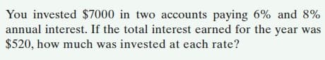 You invested $7000 in two accounts paying 6% and 8%
annual interest. If the total interest earned for the year was
$520, how much was invested at each rate?
