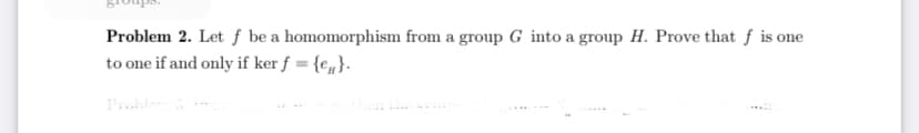 Problem 2. Let ƒ be a homomorphism from a group G into a group H. Prove that f is one
to one if and only if ker ƒ = {e„}.
Prohle
