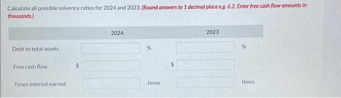 Calculate all possible solvency ratios for 2024 and 2023. (Round answers to 1 decimal place e.g. 6.2. Enter free cash flow amounts in
thousands.)
Debt to total assets
Free cash flow
Times interest earned.
2024
%
times
2023
times