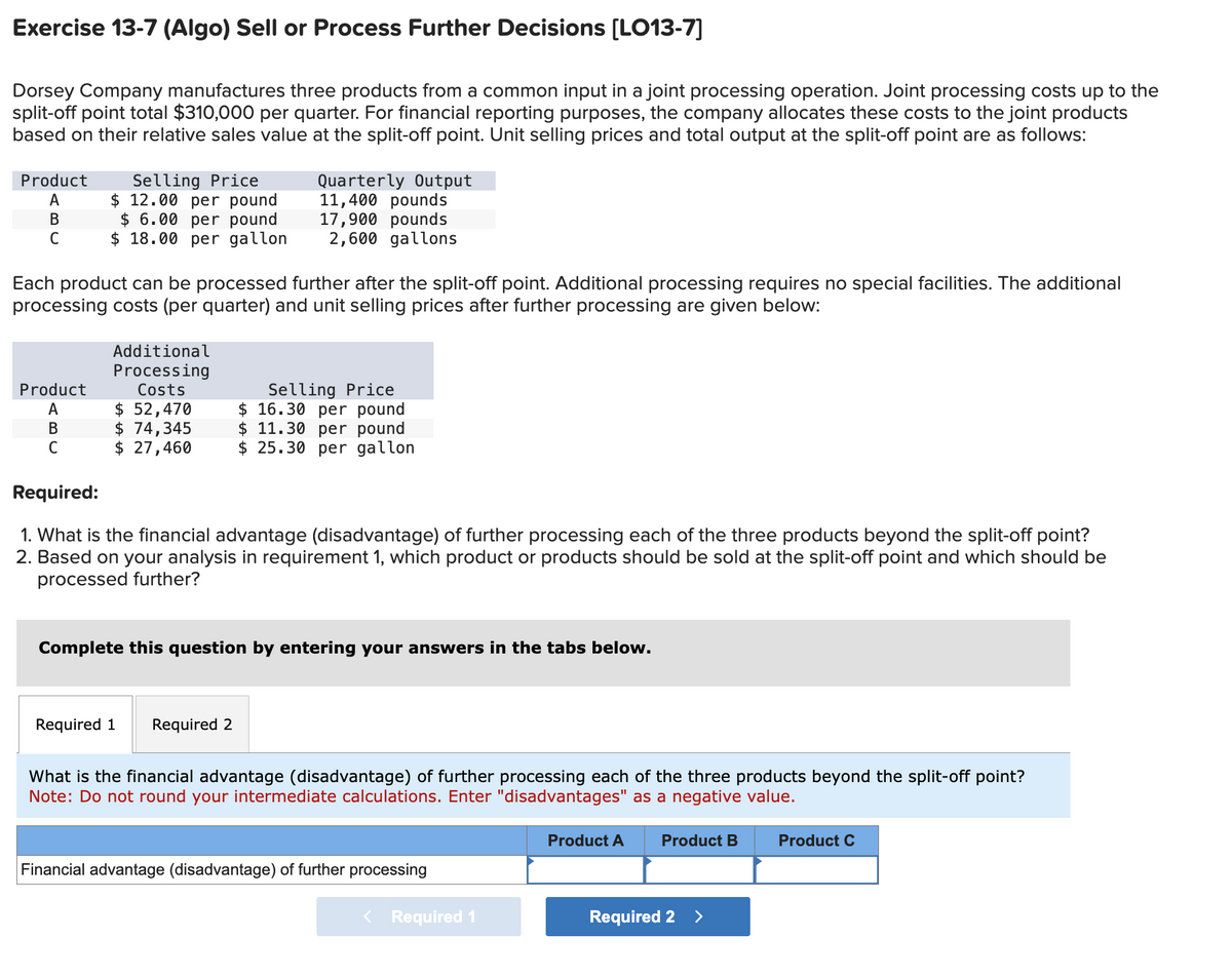 Exercise 13-7 (Algo) Sell or Process Further Decisions [LO13-7]
Dorsey Company manufactures three products from a common input in a joint processing operation. Joint processing costs up to the
split-off point total $310,000 per quarter. For financial reporting purposes, the company allocates these costs to the joint products
based on their relative sales value at the split-off point. Unit selling prices and total output at the split-off point are as follows:
Product
A
B
C
Selling Price
$ 12.00 per pound
$ 6.00 per pound
$18.00 per gallon
Product
A
B
C
Each product can be processed further after the split-off point. Additional processing requires no special facilities. The additional
processing costs (per quarter) and unit selling prices after further processing are given below:
Additional
Processing
Costs
$ 52,470
$ 74,345
$ 27,460
Quarterly Output
11,400 pounds
17,900 pounds
2,600 gallons
Required:
1. What is the financial advantage (disadvantage) of further processing each of the three products beyond the split-off point?
2. Based on your analysis in requirement 1, which product or products should be sold at the split-off point and which should be
processed further?
Required 1
Selling Price
$ 16.30 per pound
$ 11.30 per pound
$ 25.30 per gallon
Complete this question by entering your answers in the tabs below.
Required 2
What is the financial advantage (disadvantage) of further processing each of the three products beyond the split-off point?
Note: Do not round your intermediate calculations. Enter "disadvantages" as a negative value.
Financial advantage (disadvantage) of further processing
< Required 1
Product A
Product B
Required 2 >
Product C