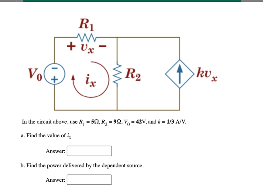 Vo
Answer:
R1
+ Ux
ix
Answer:
-
In the circuit above, use R₁ = 5Q, R₂ = 992, V = 42V, and k = 1/3 A/V.
a. Find the value of ix.
R₂
b. Find the power delivered by the dependent source.
ku x