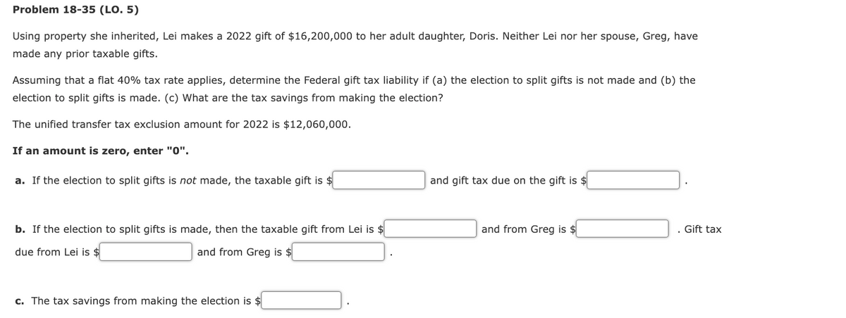 Problem 18-35 (LO. 5)
Using property she inherited, Lei makes a 2022 gift of $16,200,000 to her adult daughter, Doris. Neither Lei nor her spouse, Greg, have
made any prior taxable gifts.
Assuming that a flat 40% tax rate applies, determine the Federal gift tax liability if (a) the election to split gifts is not made and (b) the
election to split gifts is made. (c) What are the tax savings from making the election?
The unified transfer tax exclusion amount for 2022 is $12,060,000.
If an amount is zero, enter "0".
a. If the election to split gifts is not made, the taxable gift is $
b. If the election to split gifts is made, then the taxable gift from Lei is $
due from Lei is $
and from Greg is $
c. The tax savings from making the election is $
and gift tax due on the gift is $
and from Greg is $
. Gift tax