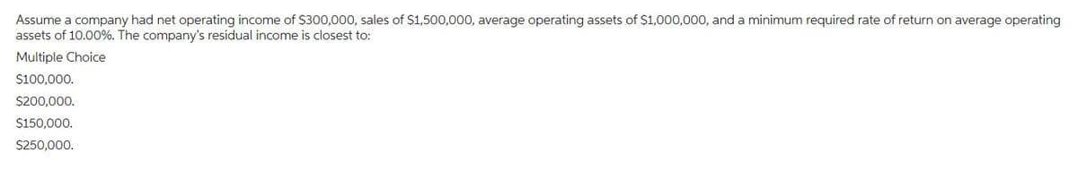 Assume a company had net operating income of $300,000, sales of $1,500,000, average operating assets of $1,000,000, and a minimum required rate of return on average operating
assets of 10.00%. The company's residual income is closest to:
Multiple Choice
$100,000.
$200,000.
$150,000.
$250,000.