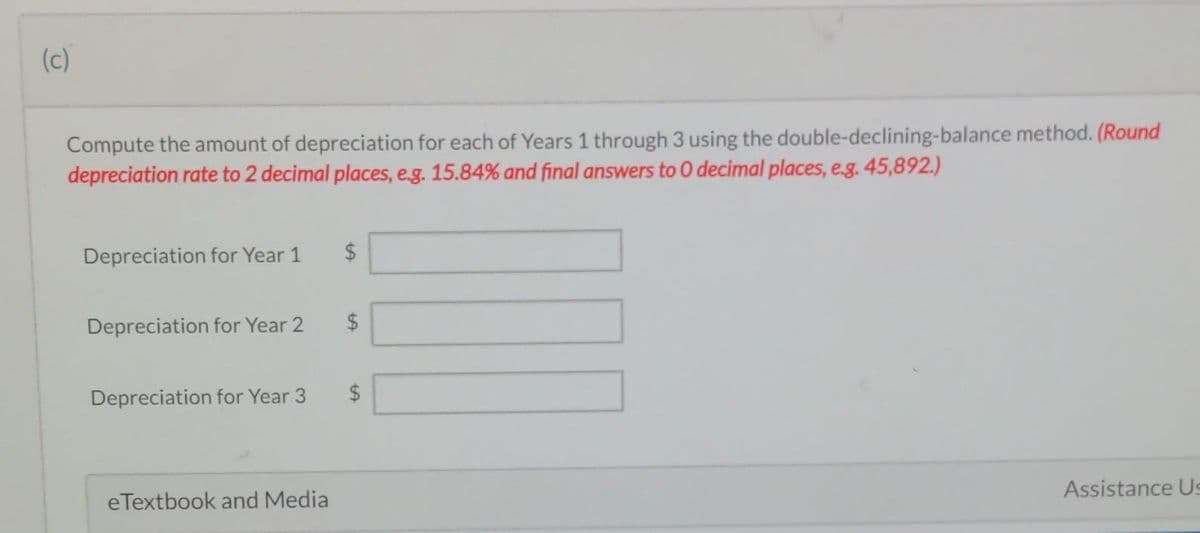 (c)
Compute the amount of depreciation for each of Years 1 through 3 using the
depreciation rate to 2 decimal places, e.g. 15.84% and final answers to 0 decimal places, e.g. 45,892.)
Depreciation for Year 1
Depreciation for Year 2
Depreciation for Year 3
eTextbook and Media
LA
$
$
LA
double-declining-balance method. (Round
$
Assistance Us