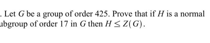 . Let G be a group of order 425. Prove that if H is a normal
ubgroup of order 17 in G then H < Z(G).
