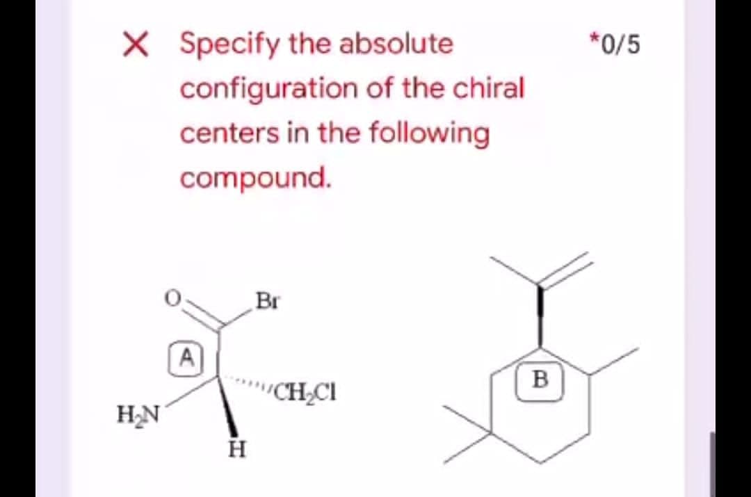 X Specify the absolute
*0/5
configuration of the chiral
centers in the following
compound.
Br
A]
B
"CH;CI
HN
