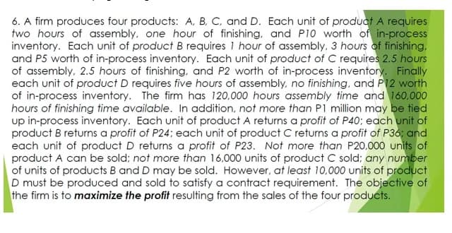 6. A firm produces four products: A, B, C, and D. Each unit of product A requires
two hours of assembly, one hour of finishing, and P10 worth of in-process
inventory. Each unit of product B requires 1 hour of assembly, 3 hours of finishing,
and P5 worth of in-process inventory. Each unit of product of C requires 2.5 hours
of assembly, 2.5 hours of finishing, and P2 worth of in-process inventory. Finally
each unit of product D requires five hours of assembly, no finishing, and P12 worth
of in-process inventory. The firm has 120,000 hours assembly time and 160,000
hours of finishing time available. In addition, not more than P1 million may be tied
up in-process inventory. Each unit of product A returns a profit of P40; each unit of
product B returns a profit of P24; each unit of product C returns a profit of P36; and
each unit of product D returns a profit of P23. Not more than P20,000 units of
product A can be sold; not more than 16,000 units of product C sold; any number
of units of products B and D may be sold. However, at least 10,000 units of product
D must be produced and sold to satisfy a contract requirement. The objective of
the firm is to maximize the profit resulting from the sales of the four products.
