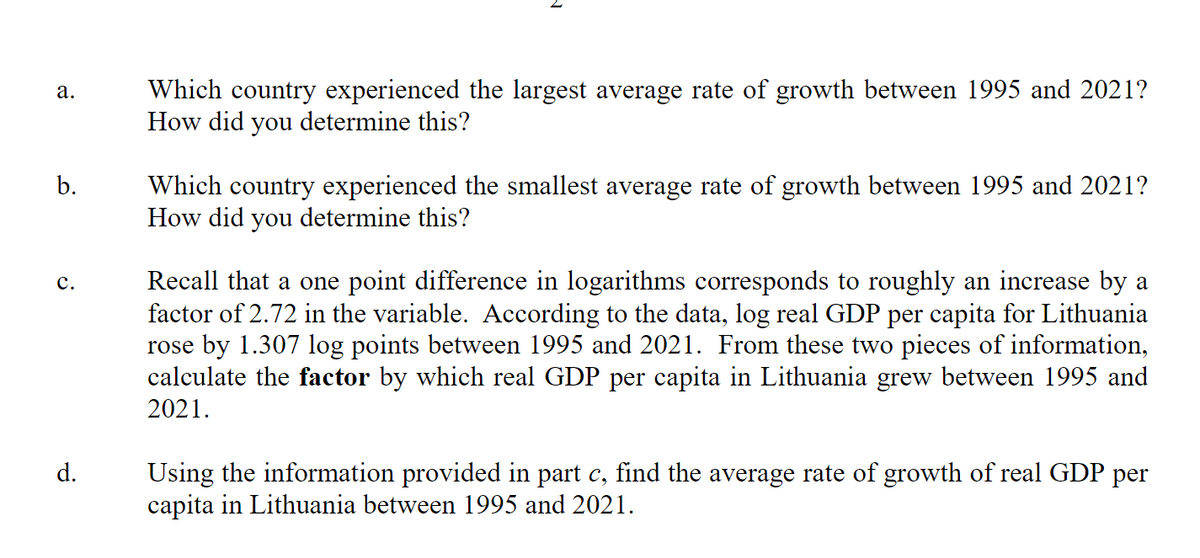 a.
b.
C.
d.
Which country experienced the largest average rate of growth between 1995 and 2021?
How did you determine this?
Which country experienced the smallest average rate of growth between 1995 and 2021?
How did you determine this?
Recall that a one point difference in logarithms corresponds to roughly an increase by a
factor of 2.72 in the variable. According to the data, log real GDP per capita for Lithuania
rose by 1.307 log points between 1995 and 2021. From these two pieces of information,
calculate the factor by which real GDP per capita in Lithuania grew between 1995 and
2021.
Using the information provided in part c, find the average rate of growth of real GDP per
capita in Lithuania between 1995 and 2021.