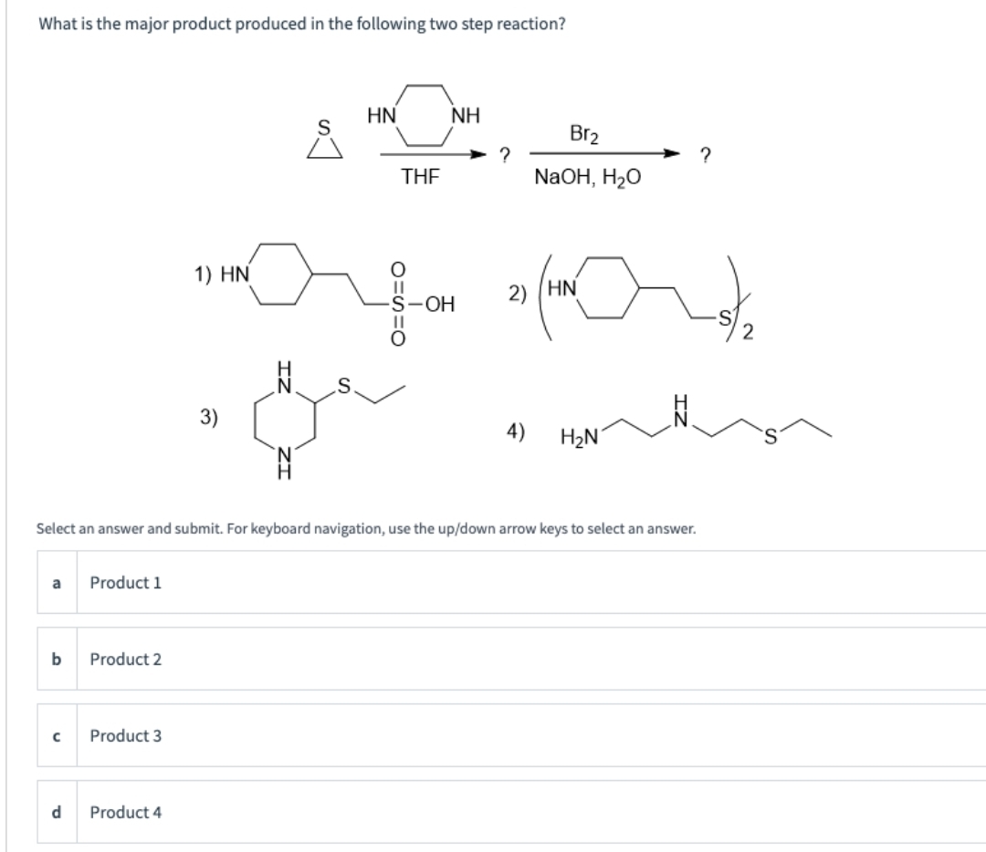 What is the major product produced in the following two step reaction?
a
b
с
d
Product 1
Product 2
Product 3
1) HN
Product 4
3)
N
سرام
S
N
HN
THE
Select an answer and submit. For keyboard navigation, use the up/down arrow keys to select an answer.
NH
O
||
S-OH
?
Br₂
NaOH, H₂O
2) HN
4) H₂N
note