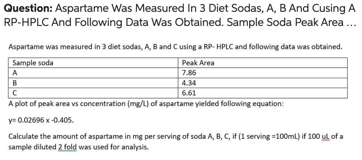 Question: Aspartame Was Measured In 3 Diet Sodas, A, B And Cusing A
RP-HPLC And Following Data Was Obtained. Sample Soda Peak Area ...
Aspartame was measured in 3 diet sodas, A, B and C using a RP- HPLC and following data was obtained.
Sample soda
Peak Area
A
7.86
B
4.34
C
6.61
A plot of peak area vs concentration (mg/L) of aspartame yielded following equation:
y= 0.02696 x -0.405.
Calculate the amount of aspartame in mg per serving of soda A, B, C, if (1 serving =100mL) if 100 ul of a
sample diluted 2 fold was used for analysis.
