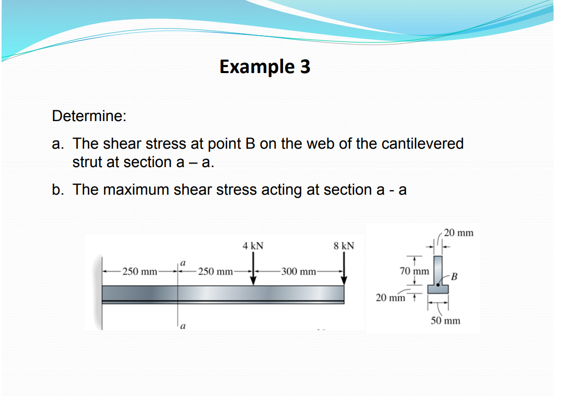 Example 3
Determine:
a. The shear stress at point B on the web of the cantilevered
strut at section a - a.
b. The maximum shear stress acting at section a - a
20 mm
4 kN
8 kN
a
70 mm
-250 mm-
B
50 mm
a
250 mm-
-300 mm-
20 mm