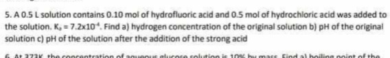 5. A 0.5 L solution contains 0.10 mol of hydrofluoric acid and 0.5 mol of hydrochloric acid was added to
the solution. K, = 7.2x10*. Find a) hydrogen concentration of the original solution b) pH of the original
solution c) pH of the solution after the addition of the strong acid
6 At 373K the concentration of aqueous glucose solution is 10% hy mass Find al boiling point of the