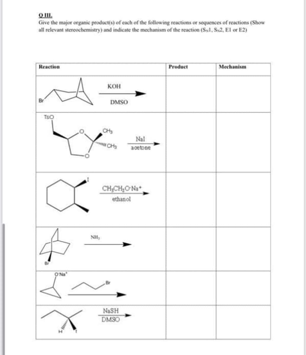 O I.
Give the major organic product(s) of each of the following reactions or scquences of reactions (Show
all relevant stereochemistry) and indicate the mechanism of the reaction (S1, S2, El or E2)
Reaction
Product
Mechanism
Кон
Br
DMSO
TSO
CH
Nal
CHs
acetone
CHCH,ONa
ethanol
NH,
ONa
NaSH
DMSO
