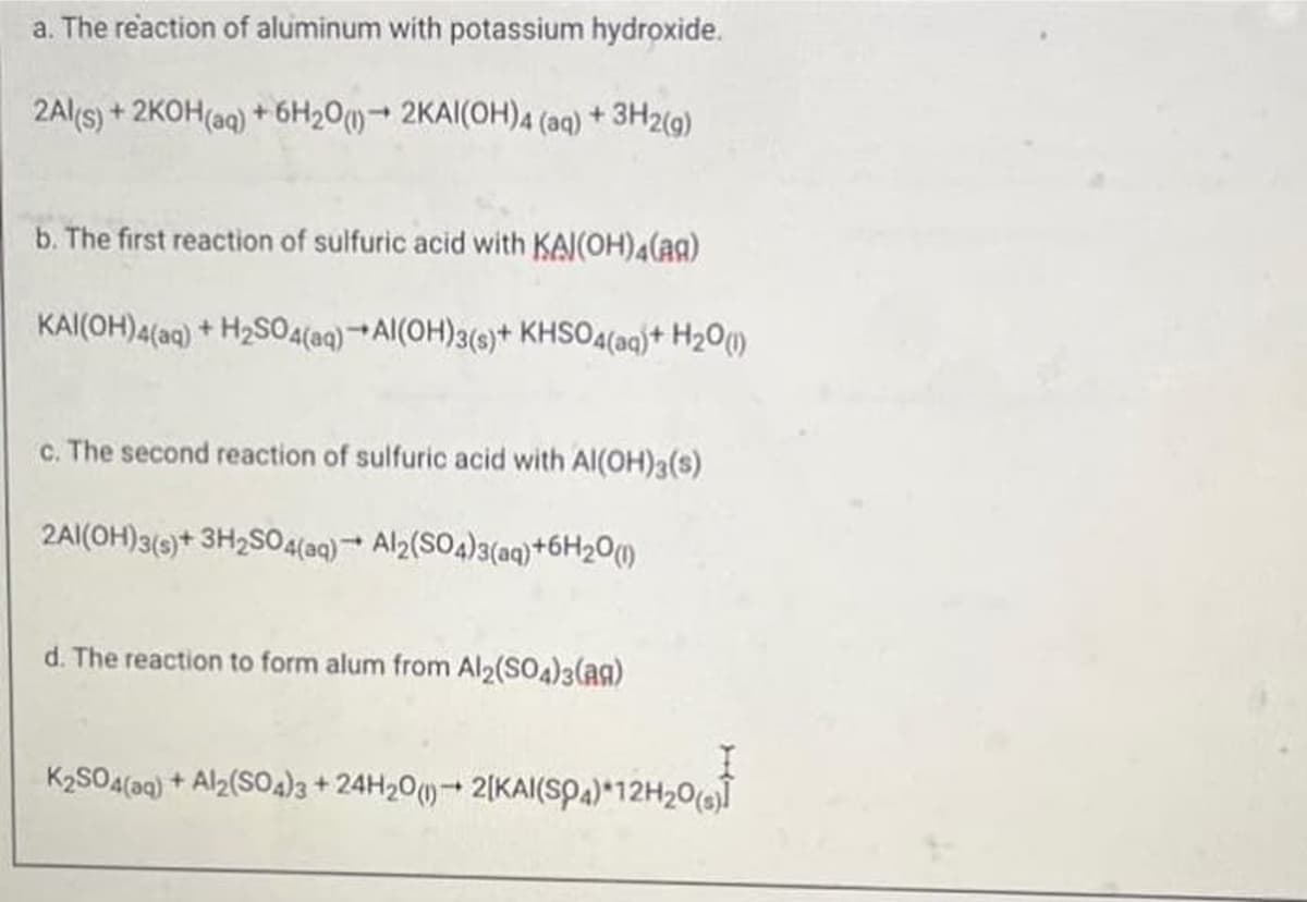a. The reaction of aluminum with potassium hydroxide.
2Al(s) + 2KOH(aq) + 6H20)2KAI(OH)4 (aq) +3H2(9)
b. The first reaction of sulfuric acid with KAI(OH)4(ag)
KAI(OH)4(aq) + H2SO44(aq) +Al(OH)3(s)+ KHSO4(aq}+ H2O)
c. The second reaction of sulfuric acid with Al(OH)3(s)
2AI(OH)3(9)+ 3H2S04(aq) Al2(SO4)3(aq)+6H20M
d. The reaction to form alum from Al2(SO4)3(ag)
K2SOA(aq) + Al2(SOa)3+24H20() 2[KAI(SPA)*12H20(s)

