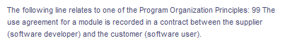 The following line relates to one of the Program Organization Principles: 99 The
use agreement for a module is recorded in a contract between the supplier
(software developer) and the customer (software user).
