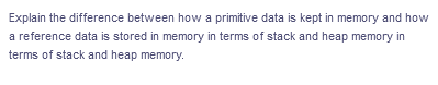 Explain the difference between how a primitive data is kept in memory and how
a reference data is stored in memory in terms of stack and heap memory in
terms of stack and heap memory.
