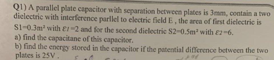 Q1) A parallel plate capacitor with separation between plates is 3mm, contain a two
dielectric with interference parllel to electric field E, the area of first dielectric is
S1=0.3m2 with E1=2 and for the second dielectric S2-D0.5m2 with E2-6.
a) find the capacitane of this capacitor.
b) find the energy stored in the capacitor if the patential difference between the two
plates is 25V.
