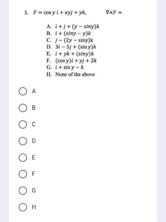 1. F= cos y i + xyj + yk,
A
B
O C
O D
OE
OF
G
О н
A. i+j+(y-siny)k
B. i+ (siny-y)k
C. j (2y-siny)k
D. 3i5j + (sin y)k
E. i+yk + (siny)k
(cosy)i + yj + 2k
G. i+siny - k
F.
H. None of the above
VXF =