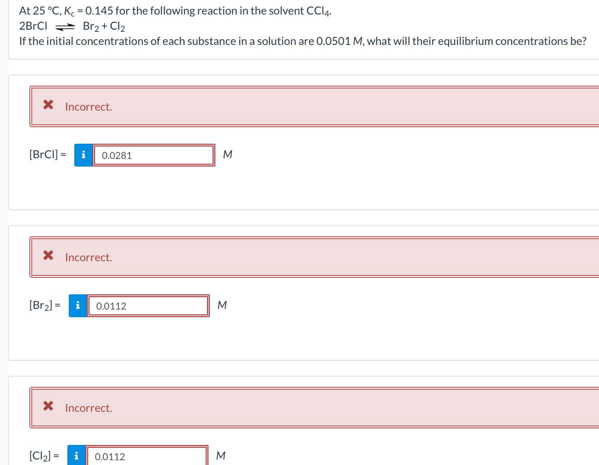 At 25 °C, Kc = 0.145 for the following reaction in the solvent CCI4.
2BrCI Br2+ Cl2
If the initial concentrations of each substance in a solution are 0.0501 M, what will their equilibrium concentrations be?
X Incorrect.
[BRCI] =
i
0.0281
M
X Incorrect.
[Br2] =
i
0.0112
M
X Incorrect.
[Cl2] =
i
0.0112
