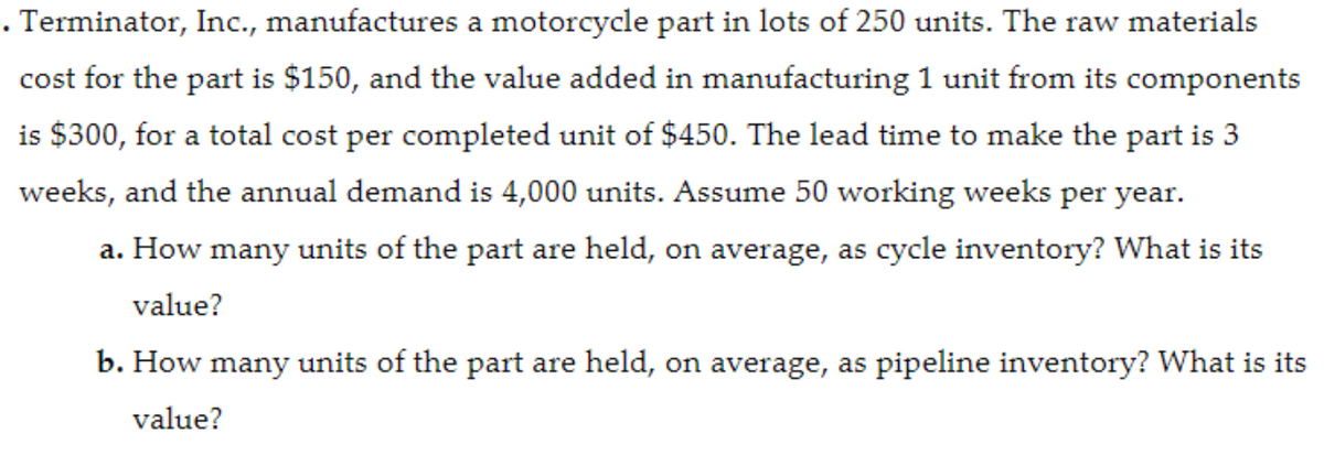 . Terminator, Inc., manufactures a motorcycle part in lots of 250 units. The raw materials
cost for the part is $150, and the value added in manufacturing 1 unit from its components
is $300, for a total cost per completed unit of $450. The lead time to make the part is 3
weeks, and the annual demand is 4,000 units. Assume 50 working weeks per year.
a. How many units of the part are held, on average, as cycle inventory? What is its
value?
b. How many units of the part are held, on average, as pipeline inventory? What is its
value?