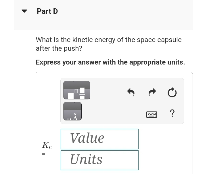 Part D
What is the kinetic energy of the space capsule
after the push?
Express your answer with the appropriate units.
Kc
=
Value
Units
Ć
?