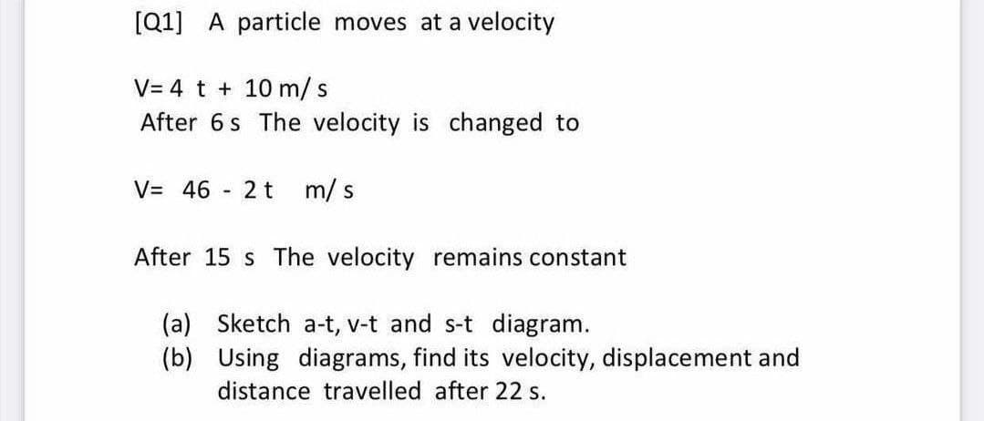 [Q1] A particle moves at a velocity
V= 4 t + 10 m/s
After 6s The velocity is changed to
V= 46
2 t
m/ s
After 15 s The velocity remains constant
(a) Sketch a-t, v-t and s-t diagram.
(b) Using diagrams, find its velocity, displacement and
distance travelled after 22 s.
