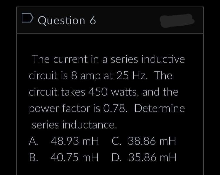 D Question 6
The current in a series inductive
circuit is 8 amp at 25 Hz. The
circuit takes 450 watts, and the
power factor is 0.78. Determine
series inductance.
A. 48.93 mH C. 38.86 mH
B. 40.75 mH D. 35.86 mH