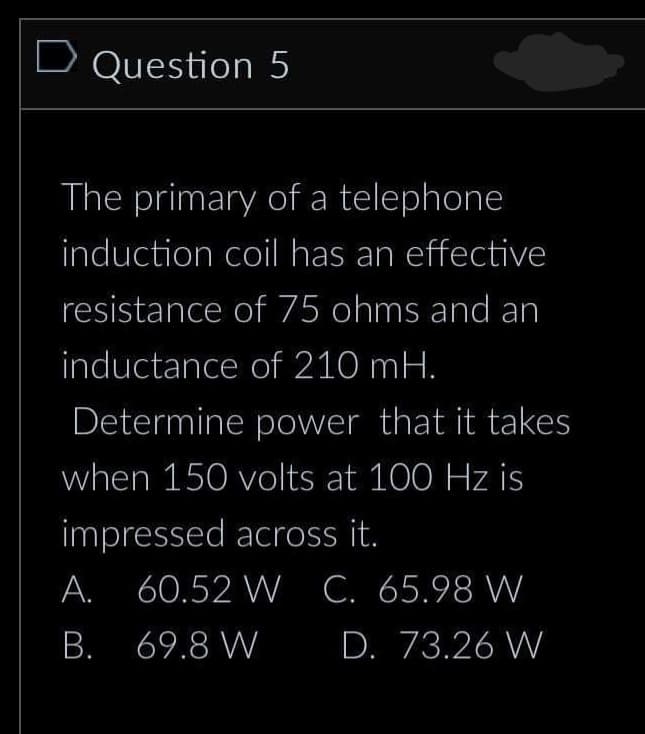 D Question 5
The primary of a telephone
induction coil has an effective
resistance of 75 ohms and an
inductance of 210 mH.
Determine power that it takes
when 150 volts at 100 Hz is
impressed across it.
A. 60.52 W C. 65.98 W
B. 69.8 W
D. 73.26 W