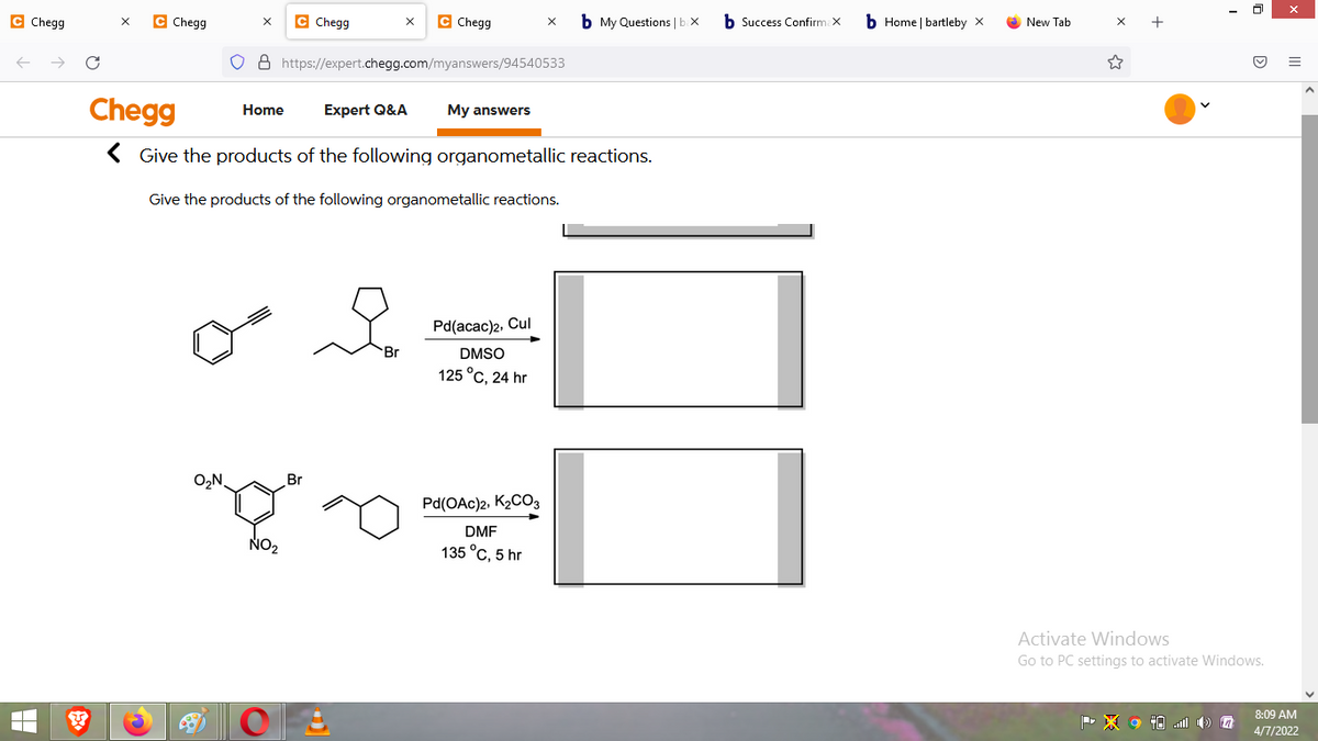 C Chegg
C Chegg
C Chegg
C Chegg
b My Questions |b.X
b Success Confirm X
b Home | bartleby x
+
New Tab
o 8 https://expert.chegg.com/myanswers/94540533
Chegg
Expert Q&A
Home
My answers
< Give the products of the following organometallic reactions.
Give the products of the following organometallic reactions.
Pd(acac)2, Cul
Br
DMSO
125°с, 24 hr
O,N,
Br
Pd(OAc)2, K2CO3
DMF
NO2
135 °C, 5 hr
Activate Windows
Go to PC settings to activate Windows.
8:09 AM
4/7/2022
