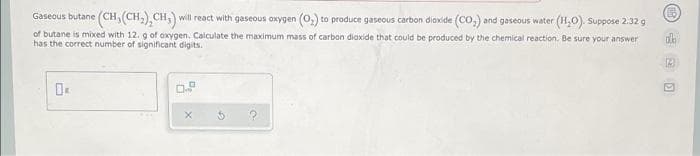 Gaseous butane (CH,(CH,) CH,) will react with gaseous oxygen (0,) to produce gaseous carbon dioxide (CO,) and gaseous water (H,O). Suppose 2.32 g
of butane is mixed with 12. g of oxygen. Calculate the maximum mass of carbon diaxide that could be produced by the chemical reaction. Be sure your answer
has the correct number of significant digits.

