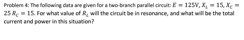 Problem 4: The following data are given for a two-branch parallel circuit: E
= 125V, X, = 15, Xc
25 Rc = 15. For what value of R, will the circuit be in resonance, and what will be the total
current and power in this situation?
