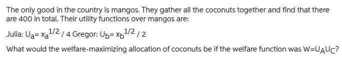 The only good in the country is mangos. They gather all the coconuts together and find that there
are 400 in total. Their utility functions over mangos are:
Julia: Ua= xa1/2 / 4 Gregor: Up= x1/2/2
What would the welfare-maximizing allocation of coconuts be if the welfare function was W=UAUC?
