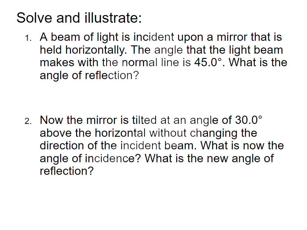 Solve and illustrate:
1. A beam of light is incident upon a mirror that is
held horizontally. The angle that the light beam
makes with the normal line is 45.0°. What is the
angle of reflection?
2. Now the mirror is tilted at an angle of 30.0°
above the horizontal without changing the
direction of the incident beam. What is now the
angle of incidence? What is the new angle of
reflection?
