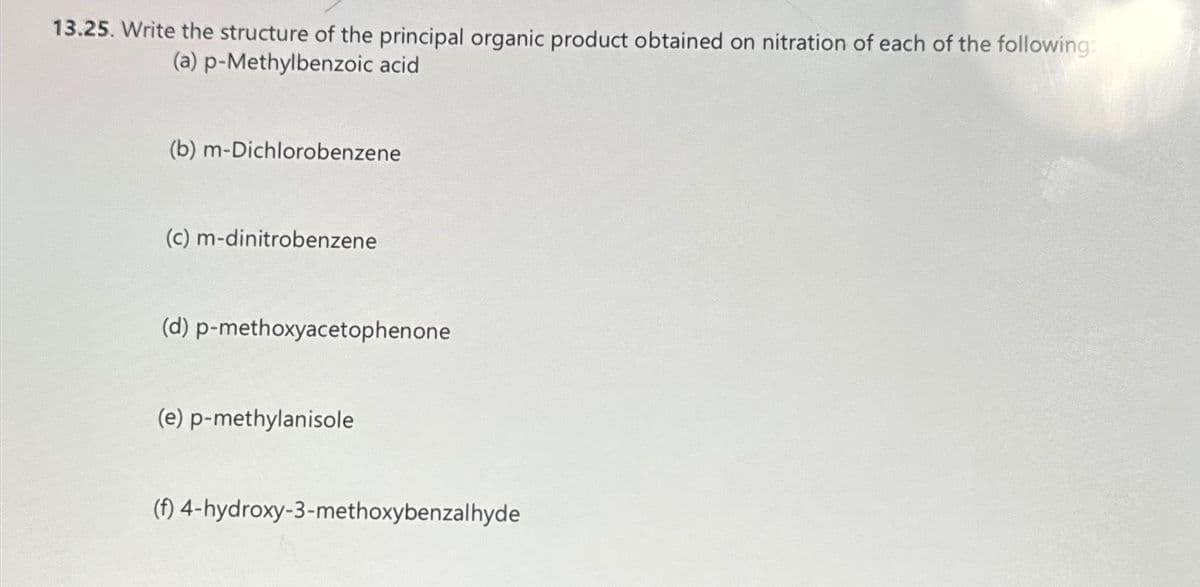 13.25. Write the structure of the principal organic product obtained on nitration of each of the following:
(a) p-Methylbenzoic acid
(b) m-Dichlorobenzene
(c) m-dinitrobenzene
(d) p-methoxyacetophenone
(e) p-methylanisole
(f) 4-hydroxy-3-methoxybenzalhyde