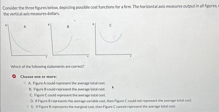 Consider the three figures below, depicting possible cost functions for a firm. The horizontal axis measures output in all figures, w
the vertical axis measures dollars.
B
Which of the following statements are correct?
Choose one or more:
A. Figure A could represent the average total cost.
B. Figure B could represent the average total cost.
C. Figure C could represent the average total cost.
D. If Figure B represents the average variable cost, then Figure C could not represent the average total cost.
E. If Figure B represents the marginal cost, then Figure C cannot represent the average total cost.