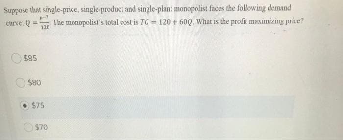 Suppose that single-price, single-product and single-plant monopolist faces the following demand
curve: Q
The monopolist's total cost is TC = 120 + 600. What is the profit maximizing price?
120
$85
$80
$75
$70