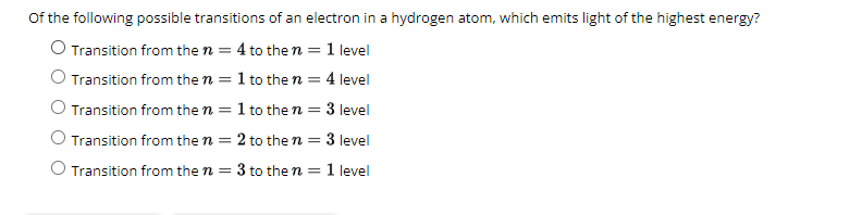 of the following possible transitions of an electron in a hydrogen atom, which emits light of the highest energy?
O Transition from the n = 4 to the n = 1 level
O Transition from the n = 1 to the n = 4 level
O Transition from the n = 1 to the n = 3 level
O Transition from the n = 2 to the n = 3 level
O Transition from the n = 3 to the n = 1 level