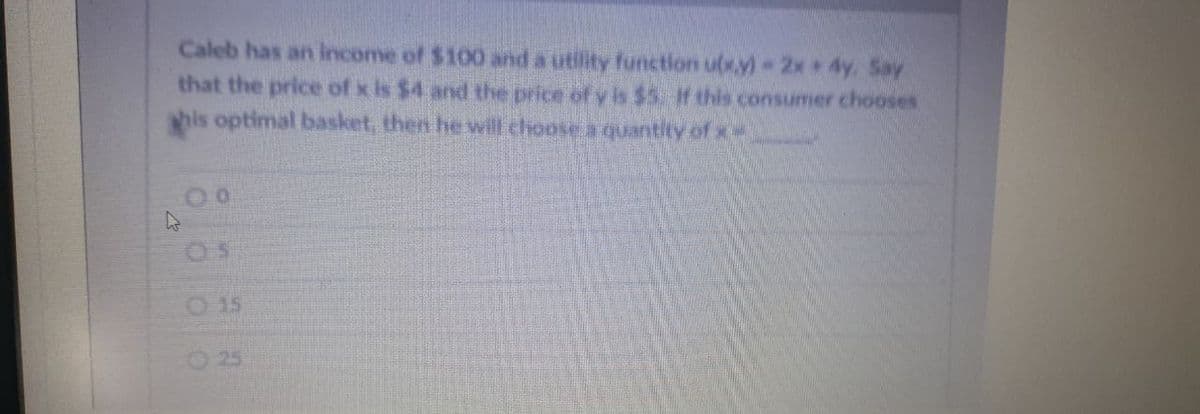Caleb has an income of $100 and a utility function uxy) 2x 4y, Say
that the price of x is $4 and the price of y is $5. f this consumer chooses
his optimal basket, then he will choose a quantity of x
O 15
25
