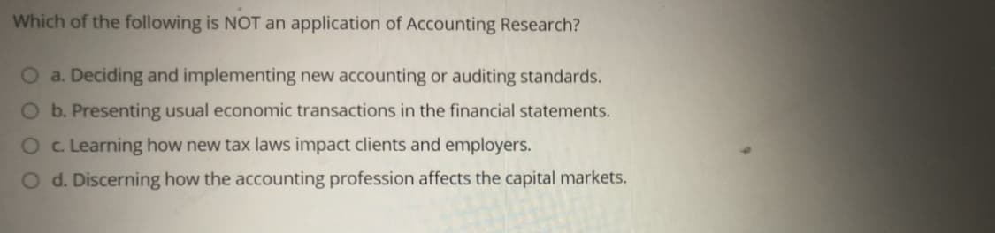 Which of the following is NOT an application of Accounting Research?
O a. Deciding and implementing new accounting or auditing standards.
Ob. Presenting usual economic transactions in the financial statements.
O c. Learning how new tax laws impact clients and employers.
O d. Discerning how the accounting profession affects the capital markets.
