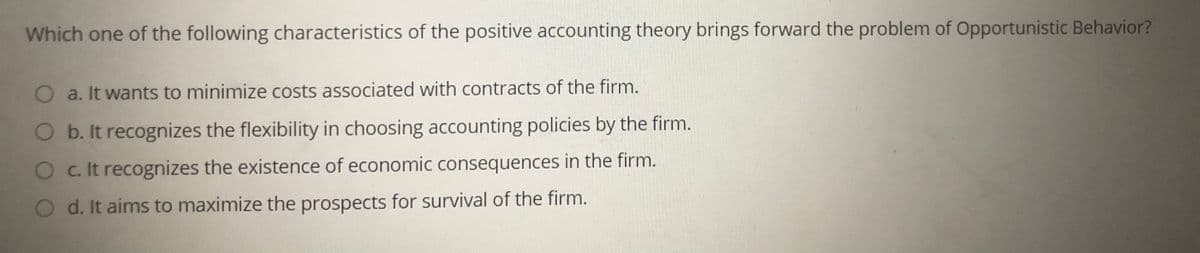 Which one of the following characteristics of the positive accounting theory brings forward the problem of Opportunistic Behavior?
Oa. It wants to minimize costs associated with contracts of the firm.
O b. It recognizes the flexibility in choosing accounting policies by the firm.
O c. It recognizes the existence of economic consequences in the firm.
O d. It aims to maximize the prospects for survival of the firm.
