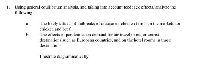 1. Using general equilibrium analysis, and taking into account feedback effects, analyze the
following:
The likely effects of outbreaks of disease on chicken farms on the markets for
a.
chicken and beef.
b.
The effects of pandemics on demand for air travel to major tourist
destinations such as European countries, and on the hotel rooms in those
destinations.
Illustrate diagrammatically.
