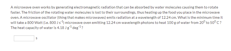 A microwave oven works by generating electromagnetic radiation that can be absorbed by water molecules causing them to rotate
faster. The friction of the rotating water molecules is lost to their surroundings, thus heating up the food you place in the microwave
oven. A microwave oscillator (thing that makes microwaves) emits radiation at a wavelength of 12.24 cm. What is the minimum time it
will take a 800 Watt (i.e. 800 Js4) microwave oven emitting 12.24 cm wavelength photons to heat 100 g of water from 20° to 50° C?
The heat capacity of water is 4.18 Jg1 deg1?
