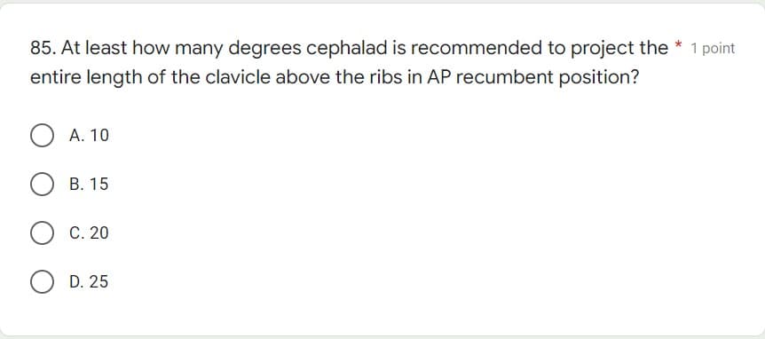 85. At least how many degrees cephalad is recommended to project the
entire length of the clavicle above the ribs in AP recumbent position?
A. 10
B. 15
OC. 20
O D. 25